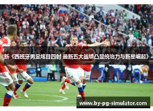 新《西班牙男足炫目四射 最新五大战绩凸显统治力与新星崛起》