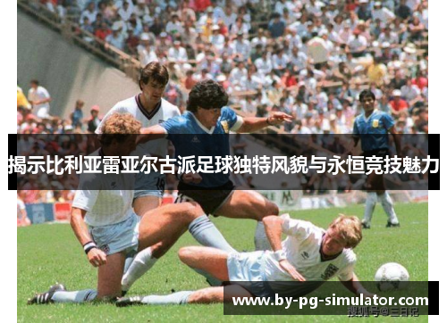 揭示比利亚雷亚尔古派足球独特风貌与永恒竞技魅力