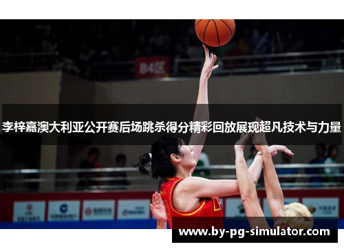 李梓嘉澳大利亚公开赛后场跳杀得分精彩回放展现超凡技术与力量