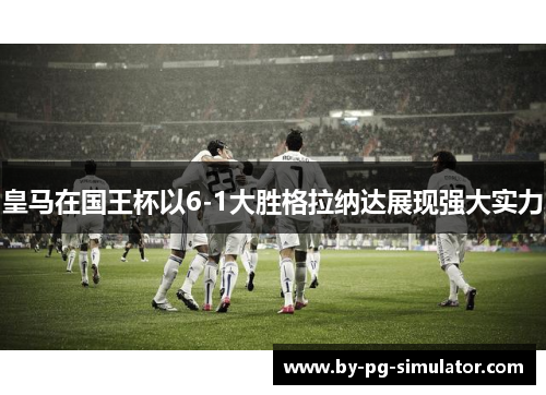 皇马在国王杯以6-1大胜格拉纳达展现强大实力