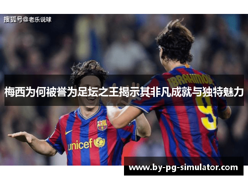 梅西为何被誉为足坛之王揭示其非凡成就与独特魅力