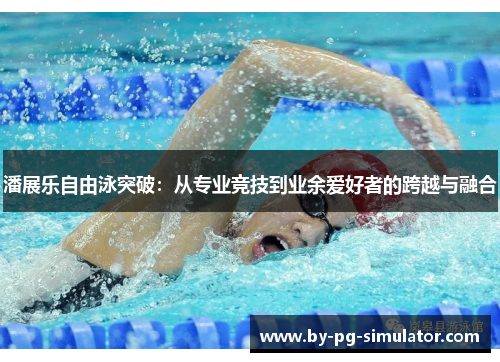 潘展乐自由泳突破:从专业竞技到业余爱好者的跨越与融合 潘展乐自由泳突破:从专业竞技到业余爱好者的跨越与融合