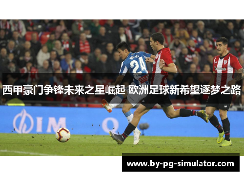 西甲豪门争锋未来之星崛起 欧洲足球新希望逐梦之路 西甲豪门争锋未来之星崛起 欧洲足球新希望逐梦之路