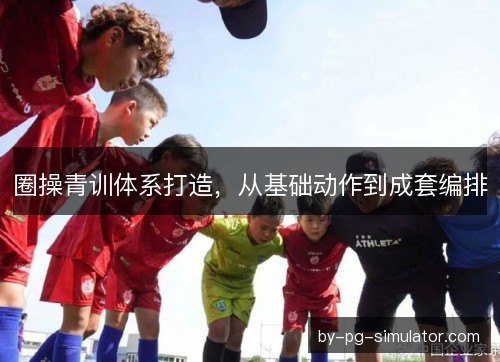 圈操青训体系打造,从基础动作到成套编排 圈操青训体系打造,从基础动作到成套编排
